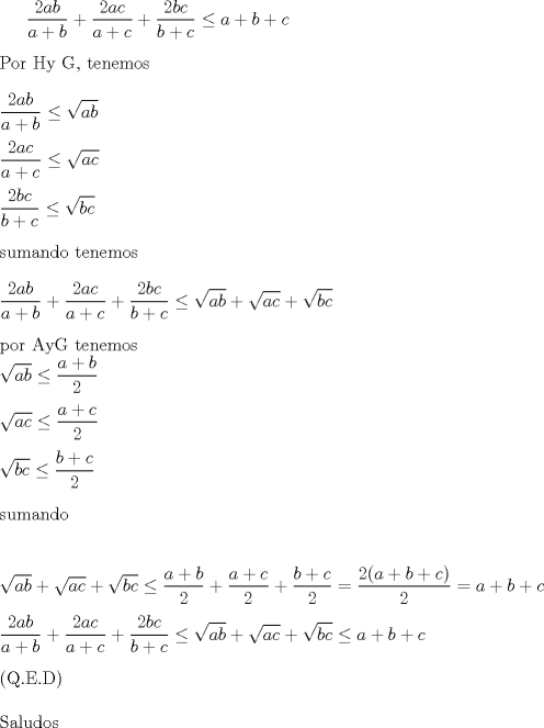 TEX: $\displaystyle \frac{2ab}{a+b} + \displaystyle \frac{2ac}{a+c} + \displaystyle \frac{2bc}{b+c}\le a+b+c$<br />\\<br />\\Por  Hy G, tenemos<br />\\<br />\\ $\displaystyle \frac{2ab}{a+b}\le \sqrt{ab}$<br />\\<br />\\ $\displaystyle \frac{2ac}{a+c}\le \sqrt{ac}$<br />\\<br />\\ $\displaystyle \frac{2bc}{b+c}\le \sqrt{bc}$<br />\\<br />\\sumando tenemos<br />\\<br />\\$\displaystyle \frac{2ab}{a+b} + \displaystyle \frac{2ac}{a+c} + \displaystyle \frac{2bc}{b+c}\le \sqrt{ab}+\sqrt{ac}+\sqrt{bc}$<br />\\<br />\\por AyG tenemos<br />\\$\sqrt{ab} \le \displaystyle \frac{a+b}{2}$<br />\\<br />\\$\sqrt{ac} \le \displaystyle \frac{a+c}{2}$<br />\\<br />\\$\sqrt{bc} \le \displaystyle \frac{b+c}{2}$<br />\\<br />\\sumando<br />\\<br />\\<br />\\$\sqrt{ab}+\sqrt{ac}+\sqrt{bc}\le \displaystyle \frac{a+b}{2}+ \displaystyle \frac{a+c}{2}+\displaystyle \frac{b+c}{2}=\displaystyle \frac {2(a+b+c)}{2}=a+b+c$<br />\\<br />\\$\displaystyle \frac{2ab}{a+b} + \displaystyle \frac{2ac}{a+c} + \displaystyle \frac{2bc}{b+c}\le \sqrt{ab}+\sqrt{ac}+\sqrt{bc} \le a+b+c$<br />\\<br />\\cumpliendose la igualdad con a=b=c<br />\\(Q.E.D)  <br />\\<br />\\Saludos<br />