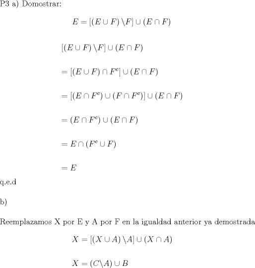 TEX: P3 a) Domostrar: \[<br />E = \left[ {\left( {E \cup F} \right)\backslash F} \right] \cup \left( {E \cap F} \right)<br />\]<br /><br /><br /><br />\[<br />\begin{gathered}<br />  \left[ {\left( {E \cup F} \right)\backslash F} \right] \cup \left( {E \cap F} \right) \hfill \\<br />   \hfill \\<br />   = \left[ {\left( {E \cup F} \right) \cap F^c } \right] \cup \left( {E \cap F} \right) \hfill \\<br />   \hfill \\<br />   = \left[ {\left( {E \cap F^c } \right) \cup \left( {F \cap F^c } \right)} \right] \cup \left( {E \cap F} \right) \hfill \\<br />   \hfill \\<br />   = \left( {E \cap F^c } \right) \cup \left( {E \cap F} \right) \hfill \\<br />   \hfill \\<br />   = E \cap \left( {F^c  \cup F} \right) \hfill \\<br />   \hfill \\<br />   = E \hfill \\ <br />\end{gathered} <br />\]<br /><br />q.e.d \\<br /><br /><br />b) \\<br /><br />Reemplazamos X por E y A por F en la igualdad anterior ya demostrada<br /><br /><br />\[<br />\begin{gathered}<br />  X = \left[ {\left( {X \cup A} \right)\backslash A} \right] \cup \left( {X \cap A} \right) \hfill \\<br />   \hfill \\<br />  X = \left( {C\backslash A} \right) \cup B \hfill \\ <br />\end{gathered} <br />\]<br />