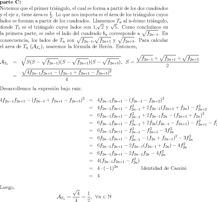 TEX: \noindent<br />\textbf{parte C:}\\<br />Notemos que el primer tringulo, el cual  se forma a partir de los dos cuadrados y el eje $x$, tiene rea es $\frac{1}{2}$. Lo que nos importa es el rea de los tringulos cuyos lados se forman a partir de los cuadrados. Llamemos $T_n$ al n-simo tringulo, donde $T_1$ es el tringulo cuyos lados son 1,$\sqrt{2}$ y $\sqrt{5}$. Como conclumos en la primera parte, se sabe el lado del cuadrado $b_n$ corresponde a $\sqrt{f_{2n-1}}$. En consecuencia, los lados de $T_n$ son $\sqrt{f_{2n-1}}$,$\sqrt{f_{2n+1}}$ y $\sqrt{f_{2n+3}}$. Para calcular el area de $T_n$ ($\mathcal{A}_{T_n}$), usaremos la frmula de Hern. Entonces,<br />\begin{eqnarray*}<br />\mathcal{A}_{T_n}&=& \sqrt{S(S-\sqrt{f_{2n-1}})(S-\sqrt{f_{2n+1}})(S-\sqrt{f_{2n+3}})} , \,\ S=\displaystyle\frac{\sqrt{f_{2n-1}}+\sqrt{f_{2n+1}}+\sqrt{f_{2n+3}}}{2}\\<br />&=&\displaystyle\frac{\sqrt{4f_{2n-1}f_{2n+1}-(f_{2n-1}+f_{2n+1}-f_{2n+3})^2}}{4}<br />\end{eqnarray*}<br />Desarrollemos la expresin bajo raiz:<br />\begin{eqnarray*}<br />4f_{2n-1}f_{2n+1}-(f_{2n-1}+f_{2n+1}-f_{2n+3})^2&=& 4f_{2n-1}f_{2n+1}-(f_{2n-1}-f_{2n+2})^2\\<br />&=& 4f_{2n-1}f_{2n+1} - f_{2n-1}^2+2f_{2n-1}(f_{2n+1}+f_{2n})-f_{2n+2}^2\\<br />&=& 6f_{2n-1}f_{2n+1} - f_{2n-1}^2+2f_{2n-1}f_{2n}-(f_{2n+1}+f_{2n})^2\\<br />&=& 6f_{2n-1}f_{2n+1} - f_{2n-1}^2+2f_{2n}(f_{2n-1}-f_{2n+1})-f_{2n+1}^2-f_{2n}^2\\<br />&=& 6f_{2n-1}f_{2n+1} - f_{2n-1}^2-f_{2n+1}^2-3f_{2n}^2\\<br />&=& 6f_{2n-1}f_{2n+1} - f_{2n-1}^2-(f_{2n}+f_{2n-1})^2-3f_{2n}^2\\<br />&=& 6f_{2n-1}f_{2n+1} - 2f_{2n-1}(f_{2n-1}+f_{2n})-4f_{2n}^2\\<br />&=& 6f_{2n-1}f_{2n+1} - 2f_{2n-1}f_{2n}-4f_{2n}^2\\<br />&=& 4(f_{2n-1}f_{2n+1}-f_{2n}^2)\\<br />&=& 4\cdot (-1)^{2n} \qquad \qquad \,\ \hbox{Identidad de Cassini}\\<br />&=& 4<br />\end{eqnarray*}<br />Luego,<br />$$\mathcal{A}_{T_n}=\displaystyle\frac{\sqrt{4}}{4}=\displaystyle\frac{1}{2}, \,\ \forall n \in \mathbb{N}$$