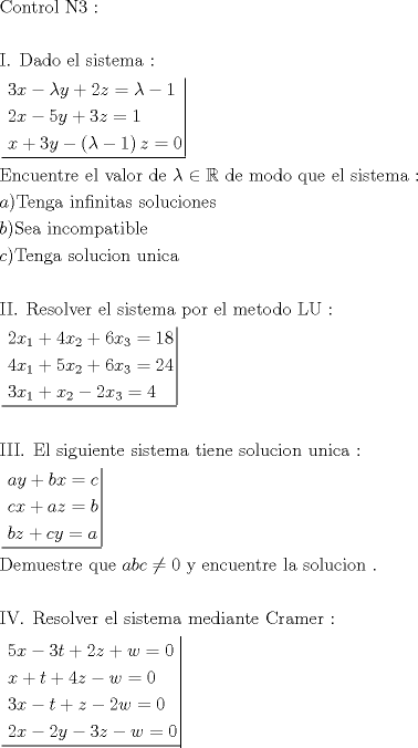 TEX: \[<br />\begin{gathered}<br />  {\text{Control N3 :}} \hfill \\<br />   \hfill \\<br />  {\text{I}}{\text{. Dado el sistema : }} \hfill \\<br />  \left. {\underline {\, <br /> \begin{gathered}<br />  3x - \lambda y + 2z = \lambda  - 1 \hfill \\<br />  2x - 5y + 3z = 1 \hfill \\<br />  x + 3y - \left( {\lambda  - 1} \right)z = 0 \hfill \\ <br />\end{gathered}  \,}}\! \right|  \hfill \\<br />  {\text{Encuentre el valor de  }}\lambda  \in \mathbb{R}{\text{ de modo que el sistema :}} \hfill \\<br />  a){\text{Tenga infinitas soluciones}} \hfill \\<br />  b){\text{Sea incompatible}} \hfill \\<br />  c){\text{Tenga solucion unica}} \hfill \\<br />   \hfill \\<br />  {\text{II}}{\text{. Resolver el sistema por el metodo LU :}} \hfill \\<br />  \left. {\underline {\, <br /> \begin{gathered}<br />  2x_1  + 4x_2  + 6x_3  = 18 \hfill \\<br />  4x_1  + 5x_2  + 6x_3  = 24 \hfill \\<br />  3x_1  + x_2  - 2x_3  = 4 \hfill \\ <br />\end{gathered}  \,}}\! \right|  \hfill \\<br />   \hfill \\<br />  {\text{III}}{\text{. El siguiente sistema tiene solucion unica :}} \hfill \\<br />  \left. {\underline {\, <br /> \begin{gathered}<br />  ay + bx = c \hfill \\<br />  cx + az = b \hfill \\<br />  bz + cy = a \hfill \\ <br />\end{gathered}  \,}}\! \right|  \hfill \\<br />  {\text{Demuestre que  }}abc \ne 0{\text{ y encuentre la solucion }}{\text{.}} \hfill \\<br />   \hfill \\<br />  {\text{IV}}{\text{. Resolver el sistema mediante Cramer :}} \hfill \\<br />  \left. {\underline {\, <br /> \begin{gathered}<br />  5x - 3t + 2z + w = 0 \hfill \\<br />  x + t + 4z - w = 0 \hfill \\<br />  3x - t + z - 2w = 0 \hfill \\<br />  2x - 2y - 3z - w = 0 \hfill \\ <br />\end{gathered}  \,}}\! \right|  \hfill \\ <br />\end{gathered} <br />\]