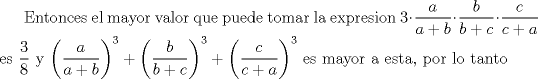 TEX: Entonces el mayor valor que puede tomar la expresion $3 \cdot \dfrac{a}{a+b} \cdot \dfrac{b}{b+c} \cdot \dfrac{c}{c+a}$ es $\dfrac{3}{8}$ y $\bigg(\dfrac{a}{a+b}\bigg)^3 + \bigg(\dfrac{b}{b+c}\bigg)^3 + \bigg(\dfrac{c}{c+a}\bigg)^3$ es mayor a esta, por lo tanto 