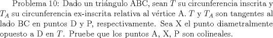 TEX:  Problema 10: Dado un tringulo ABC, sean $T$ su circunferencia inscrita y $T_A$ su circunferencia ex-inscrita relativa al vrtice A. $T$ y $T_A$ son tangentes al lado BC en puntos D y P, respectivamente. Sea X el punto diametralmente opuesto a D en $T$. Pruebe que los puntos A, X, P son colineales.<br />