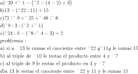 TEX: \[<br />\begin{gathered}<br />  a)^ -  39 + ^ -  1 - \left( {^ -  5 - (4 - 2) + 3} \right) \hfill \\<br />  b)13 - (^ -  22:11) + 15 \hfill \\<br />  c)72:^ -  9 + ^ -  25 + ^ -  48:^ -  8 \hfill \\<br />  d)^ -  9:3:(^ -  2 + ^ -  1) \hfill \\<br />  e)^ -  24:6 - (^ -  8:^ -  4 - 3) + 2 \hfill \\<br />  problemas: \hfill \\<br />  {\text{a) si a }}^{\text{ - }} 13{\text{ le sumas el cuociente entre }}^ -  22{\text{ }}y^ -  11y{\text{ le sumas }}15 \hfill \\<br />  {\text{b) al triple de }}^{\text{ - }} 10{\text{ le restas el producto entre }}4{\text{ y }}^{\text{ - }} 7 \hfill \\<br />  {\text{c) al triple  de 9 le restas el producto en 4 y }}^{\text{ - }} 7 \hfill \\<br />  d){\text{a 13 le restas el cuociente entre }}^{\text{ - }} 22{\text{ y 11 y le sumas 15 }} \hfill \\ <br />\end{gathered} <br />\]