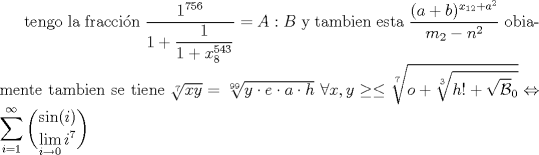 TEX:  tengo la fraccin $\dfrac{1^{756}}{1+\dfrac{1}{1+x^{543}_8}}=A:B$ y tambien esta $\dfrac{(a+b)^{x_{12}+a^2}}{m_2-n^2}$<br />obiamente tambien se tiene $\sqrt[7]{xy}=\sqrt[99]{y \cdot e \cdot a \cdot h}$   $\displaystyle \forall   x,y \ge \le \sqrt[7]{o+\sqrt[3]{h!+\sqrt \mathcal{B}_0}} \Leftrightarrow \sum_{i=1}^{\infty} \dbinom {\sin(i)}{\displaystyle \lim_{i\rightarrow 0}i^7}$<br />