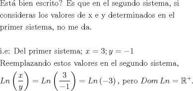 TEX: <br />\[\begin{gathered}<br />  {\text{Est\'a  bien escrito? Es que en el segundo sistema}}{\text{, si}} \hfill \\<br />  {\text{consideras los valores de x e y determinados en el }} \hfill \\<br />  {\text{primer sistema}}{\text{, no me da}}{\text{.}} \hfill \\<br />   \hfill \\<br />  {\text{i}}{\text{.e: Del primer sistema; }}x = 3;y =  - 1 \hfill \\<br />  {\text{Reemplazando estos valores en el segundo sistema}}{\text{,}} \hfill \\<br />  Ln\left( {\frac{x}<br />{y}} \right) = Ln\left( {\frac{3}<br />{{ - 1}}} \right) = Ln\left( { - 3} \right){\text{, pero }}Dom\,Ln = {\mathbb{R}^ + }. \hfill \\ <br />\end{gathered} \]<br />