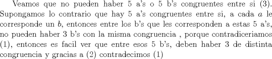 TEX: Veamos que no pueden haber 5 a's o 5 b's congruentes entre si (3). Supongamos lo contrario que hay 5 a's  congruentes entre si,  a cada $a$ le corresponde un $b$, entonces entre los b's que les corresponden a estas 5 a's, no pueden haber 3 b's con la misma congruencia , porque contradiceriamos (1), entonces es facil ver que entre esos 5 b's, deben haber 3 de distinta congruencia y gracias a (2) contradecimos (1)