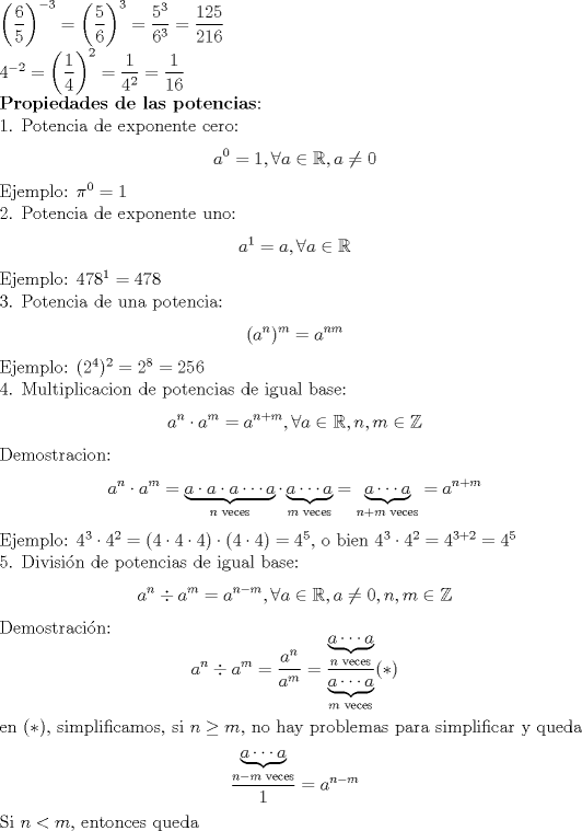 TEX: \noindent $\left( \dfrac{6}{5} \right)^{-3}=\left( \dfrac{5}{6} \right)^3=\dfrac{5^3}{6^3}=\dfrac{125}{216} \\ 4^{-2}=\left(\dfrac{1}{4}\right)^2=\dfrac1{4^2}=\dfrac1{16}$ \\ $\textbf{Propiedades de las potencias}$:\\ 1. Potencia de exponente cero: $$a^0=1, \forall a\in\mathbb{R}, a\not=0$$ Ejemplo: $\pi^0=1$ \\ 2. Potencia de exponente uno: $$a^1=a, \forall a\in\mathbb{R}$$ Ejemplo: $478^1=478$ \\ 3. Potencia de una potencia: $$(a^n)^m=a^{nm}$$ Ejemplo: $(2^4)^2=2^8=256$ \\ 4. Multiplicacion de potencias de igual base: $$a^n\cdot a^m=a^{n+m}, \forall a\in\mathbb{R}, n,m \in\mathbb{Z}$$ Demostracion: $$a^n\cdot a^m=\underbrace{a\cdot a\cdot a\cdots a}_{n \text{ veces}}\cdot \underbrace{a\cdots a}_{m \text{ veces}}=\underbrace{a\cdots a}_{n+m \text{ veces}}= a^{n+m}$$ Ejemplo: $4^3\cdot4^2=(4\cdot4\cdot4)\cdot(4\cdot4)=4^5$, o bien $4^3\cdot4^2=4^{3+2}=4^5$ \\ 5. Divisi\'on de potencias de igual base: $$a^n \div a^m=a^{n-m}, \forall a \in\mathbb{R}, a\not=0,  n,m\in\mathbb{Z}$$ Demostraci\'on: $$a^n \div a^m=\dfrac{a^n}{a^m}=\dfrac{\underbrace{a\cdots a}_{n \text{ veces}}}{\underbrace{a\cdots a}_{m \text{ veces}}} (*)$$ en $(*)$, simplificamos, si $n\ge m$, no hay problemas para simplificar y queda $$\dfrac{\underbrace{a\cdots a}_{n-m \text{ veces}}}1=a^{n-m}$$ Si $n<m$, entonces queda 