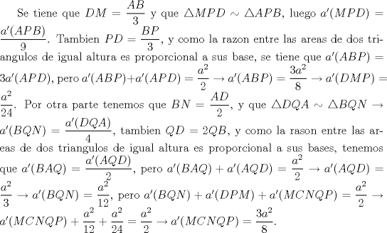 TEX: Se tiene que $DM=\dfrac {AB}{3}$ y que $\triangle {MPD}\sim \triangle {APB}$, luego $a^\prime {(MPD)}=\dfrac {a^\prime (APB)}{9}$. Tambien $PD=\dfrac {BP}{3}$, y como la razon entre las areas de dos triangulos de igual altura es proporcional a sus base, se tiene que $a^\prime (ABP)=3a^\prime (APD)$, pero $a^\prime (ABP)+a^\prime (APD)=\dfrac {a^2}{2}\rightarrow a^\prime (ABP)=\dfrac {3a^2}{8}\rightarrow a^\prime (DMP)=\dfrac {a^2}{24}$. Por otra parte tenemos que $BN=\dfrac {AD}{2}$, y que $\triangle {DQA}\sim \triangle {BQN}\rightarrow a^\prime (BQN)=\dfrac {a^\prime (DQA)}{4}$, tambien $QD=2QB$, y como la rason entre las areas de dos triangulos de igual altura es proporcional a sus bases, tenemos que $a^\prime (BAQ)=\dfrac {a^\prime (AQD)}{2}$, pero  $a^\prime (BAQ)+a^\prime (AQD)=\dfrac {a^2}{2}\rightarrow a^\prime (AQD)=\dfrac {a^2}{3}\rightarrow a^\prime (BQN)=\dfrac {a^2}{12}$, pero $a^\prime (BQN)+a^\prime (DPM)+a^\prime (MCNQP)=\dfrac {a^2}{2}\rightarrow a^\prime (MCNQP)+\dfrac {a^2}{12}+\dfrac {a^2}{24}=\dfrac {a^2}{2}\rightarrow a^\prime (MCNQP)=\dfrac {3a^2}{8}$. 