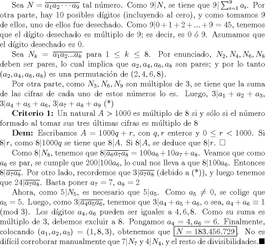 TEX: Sea $N=\overline {a_1a_2\cdots a_9}$ tal nmero. Como $9|N$, se tiene que $9|\sum_{i=1}^9 a_i$. Por otra parte, hay 10 posibles dgitos (incluyendo al cero), y como tomamos $9$ de ellos, uno de ellos fue desechado. Como $9|0+1+2+...+9=45$, tenemos que el dgito desechado es mltiplo de $9$; es decir, es $0$  $9$. Asumamos que el dgito desechado es $0$.<br /><br />Sea $N_k=\overline {a_1a_2...a_k}$ para $1\leq k\leq8$. Por enunciado, $N_2, N_4, N_6, N_8$ deben ser pares, lo cual implica que $a_2, a_4, a_6, a_8$ son pares; y por lo tanto $(a_2, a_4, a_6, a_8)$ es una permutacin de $(2,4,6,8)$.<br /><br />Por otra parte, como $N_3, N_6, N_9$ son mltiplos de $3$, se tiene que la suma de las cifras de cada uno de estos nmeros lo es. Luego, $3|a_1+a_2+a_3$, $3|a_4+a_5+a_6$, $3|a_7+a_8+a_9$ (*)<br /><br />\textbf {Criterio 1:} Un natural $A>1000$ es mltiplo de $8$ si y slo si el nmero formado al tomar sus tres ltimas cifras es mltiplo de $8$<br /><br />\textbf {Dem:} Escribamos $A=1000q+r$, con $q,r$ enteros y $0\leq r<1000$. Si $8|r$, como $8|1000q$ se tiene que $8|A$. Si $8|A$, se deduce que $8|r$. $\square$<br /><br />Como $8|N_8$, tenemos que $8|\overline {a_6a_7a_8}=100a_6+10a_7+a_8$. Veamos que como $a_6$ es par, se cumple que $200|100a_6$, lo cual nos lleva a que $8|100a_6$. Entonces $8|\overline {a_7a_8}$. Por otro lado, recordemos que $3|\overline {a_7a_8}$ (debido a (*)), y luego tenemos que $24|\overline {a_7a_8}$. Basta poner $a_7=7$, $a_8=2$<br /><br />Ahora, como $5|N_5$, es necesario que $5|a_5$. Como $a_5\not =0$, se colige que $a_5=5$. Luego, como $3|\overline {a_4a_5a_6}$, tenemos que $3|a_4+a_5+a_6$, o sea, $a_4+a_6\equiv 1\pmod 3$. Los dgitos $a_4, a_6$ pueden ser iguales a $4,6,8$. Como su suma es mltiplo de $3$, debemos excluir a $8$. Pongamos $a_4=4, a_6=6$. Finalmente, colocando $(a_1,a_2, a_3)=(1,8,3)$, obtenemos que $\boxed {N=183.456.729}$. No es difcil corroborar manualmente que $7|N_7$ y $4|N_4$, y el resto de divisibilidades.$\blacksquare$ 