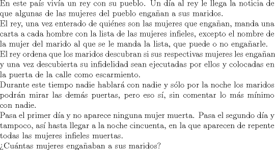 TEX: \noindent En este pa\'is viv\'ia un rey con su pueblo. Un d\'ia al rey le<br />llega la noticia de que algunas de las mujeres del pueblo enga\~nan<br />a sus maridos. \\<br />El rey, una vez enterado de qui\'enes son las mujeres que enga\~nan,<br />manda una carta a cada hombre con la lista de las mujeres infieles,<br />excepto el nombre de la mujer del marido al que se le manda la<br />lista, que puede o no enga\~narle.\\<br />El rey ordena que los maridos descubran si sus respectivas mujeres<br />les enga\~nan y una vez descubierta su infidelidad sean ejecutadas<br />por ellos y colocadas en la puerta de la calle como escarmiento.\\<br />Durante este tiempo nadie hablar\'a con nadie y s\'olo por la noche<br />los maridos podr\'an mirar las dem\'as puertas, pero eso s\'i, sin<br />comentar lo m\'as m\'inimo con nadie.\\<br />Pasa el primer d\'ia y no aparece ninguna mujer muerta. Pasa el<br />segundo d\'ia y tampoco, as\'i hasta llegar a la noche cincuenta, en<br />la que aparecen de repente todas las mujeres infieles muertas.\\<br />>Cu\'antas mujeres enga\~naban a sus maridos?\\