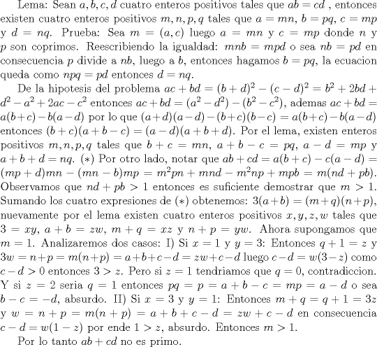 TEX: <br />Lema: Sean $ a,b,c,d $ cuatro enteros positivos tales que $ ab=cd $ , entonces existen cuatro enteros positivos <br />$ m,n,p,q $ tales que $ a=mn $, $ b=pq $, $ c=mp $ y $ d=nq $.<br />Prueba: Sea $ m=(a,c) $ luego $ a=mn $ y $ c=mp $ donde $ n $ y $ p $ son coprimos. Reescribiendo la igualdad: <br />$ mnb=mpd $ o sea $ nb=pd $ en consecuencia $ p $ divide a $ nb $, luego a $ b $, entonces hagamos $ b=pq $, la ecuacion queda como $ npq=pd $ entonces $ d=nq $. <br /><br />De la hipotesis del problema $ ac+bd=(b+d)^2-(c-d)^2=b^2+2bd+d^2-a^2+2ac-c^2 $ entonces <br />$ ac+bd=(a^2-d^2)-(b^2-c^2) $, ademas $ ac+bd=a(b+c)-b(a-d) $ por lo que <br />$ (a+d)(a-d)-(b+c)(b-c)=a(b+c)-b(a-d) $ entonces $ (b+c)(a+b-c)=(a-d)(a+b+d) $. <br />Por el lema, existen enteros positivos $ m,n,p,q $ tales que <br />$ b+c=mn $, $ a+b-c=pq $, $ a-d=mp $ y $ a+b+d=nq $.                                    $ (*) $<br />Por otro lado, notar que $ ab+cd=a(b+c)-c(a-d)=(mp+d)mn-(mn-b)mp=m^2pn+mnd-m^2np+mpb=m(nd+pb) $.<br />Observamos que $ nd+pb>1 $ entonces es suficiente demostrar que $ m>1 $.<br />Sumando los cuatro expresiones de $ (*) $ obtenemos: $ 3(a+b)=(m+q)(n+p) $, nuevamente por el lema existen cuatro enteros positivos $ x,y,z,w $ tales que $ 3=xy $, $ a+b=zw $, $ m+q=xz $ y $ n+p=yw $. Ahora supongamos que $ m=1 $.<br />Analizaremos dos casos:<br />I) Si $ x=1 $ y $ y=3 $: Entonces $ q+1=z $ y $ 3w=n+p=m(n+p)=a+b+c-d=zw+c-d $ luego $ c-d=w(3-z) $ como <br />$ c-d>0 $ entonces $ 3>z $. Pero si $ z=1 $ tendriamos que $ q=0 $, contradiccion. Y si $ z=2 $ seria $ q=1 $ entonces $ pq=p=a+b-c=mp=a-d $ o sea $ b-c=-d $, absurdo.<br />II) Si $ x=3 $ y $ y=1 $: Entonces $ m+q=q+1=3z $ y $ w=n+p=m(n+p)=a+b+c-d=zw+c-d $ en consecuencia <br />$ c-d=w(1-z) $ por ende $ 1>z $, absurdo. Entonces $ m>1 $.<br /><br />Por lo tanto $ ab+cd $ no es primo.                                                                                          