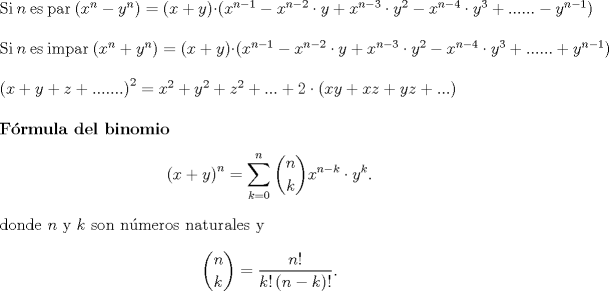 TEX: $\hfill \\$Si $n$ es par $\left( {x^n  - y^n } \right) = \left( {x + y} \right) \cdot \left( {x^{n - 1}  - x^{n - 2}  \cdot y + x^{n - 3}  \cdot y^2  - x^{n - 4}  \cdot y^3  + ...... - y^{n - 1} } \right)$<br />$\hfill \\$ Si $n$ es impar $\left( {x^n  + y^n } \right) = \left( {x + y} \right) \cdot \left( {x^{n - 1}  - x^{n - 2}  \cdot y + x^{n - 3}  \cdot y^2  - x^{n - 4}  \cdot y^3  + ...... + y^{n - 1} } \right)$<br />   $\hfill \\<br />  \left( {x + y + z + .......} \right)^2  = x^2  + y^2  + z^2  + ... + 2 \cdot \left( {xy + xz + yz + ...} \right) \hfill \\<br />   \hfill \\$<br />\textbf{Frmula del binomio} \[<br />\left( {x + y} \right)^n  = \sum\limits_{k = 0}^n {\binom {n}{k}}x^{n-k}\cdot y^k. <br />\] donde $n$ y $k$ son nmeros naturales y \[{\binom {n}{k}}=\frac{{n!}}<br />{{k!\left( {n - k} \right)!}}.\]<br />