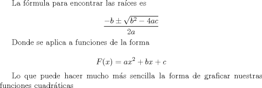 TEX: La frmula para encontrar las races es<br /><br />\[\frac{-b\pm \sqrt{b^2-4ac}}{2a}\]<br /><br />Donde se aplica a funciones de la forma<br /><br />\[F(x)=ax^2+bx+c\]<br /><br />Lo que puede hacer mucho ms sencilla la forma de graficar nuestras funciones cuadrticas