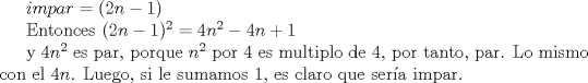 TEX: $impar = (2n-1)$<br /><br />Entonces<br />$(2n-1)^2 = 4n^2-4n+1$<br /><br />y $4n^2$ es par, porque $n^2$ por $4$ es multiplo de $4$, por tanto, par.<br />Lo mismo con el $4n$. Luego, si le sumamos $1$, es claro que sera impar.