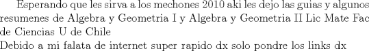 TEX:  Esperando que les sirva a los mechones 2010 aki les dejo las guias y algunos resumenes de Algebra y Geometria I y Algebra y Geometria II Lic Mate Fac de Ciencias U de Chile \\ Debido a mi falata de internet super rapido dx solo pondre los links dx 