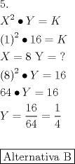 TEX: \[<br />\begin{gathered}<br />  5. \hfill \\<br />  X^2  \bullet Y = K \hfill \\<br />  \left( 1 \right)^2  \bullet 16 = K \hfill \\<br />  X = 8{\text{   Y = ?}} \hfill \\<br />  \left( 8 \right)^2  \bullet Y = 16 \hfill \\<br />  64 \bullet Y = 16 \hfill \\<br />  Y = \frac{{16}}<br />{{64}} = \frac{1}<br />{4} \hfill \\<br />   \hfill \\<br />  \boxed{{\text{Alternativa B}}} \hfill \\ <br />\end{gathered} <br />\]