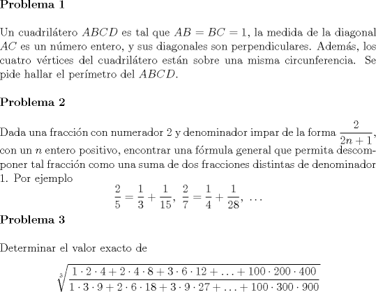 TEX: \noindent \textbf{Problema 1}\\<br /><br />\noindent Un cuadril\'atero $ABCD$ es tal que $AB=BC=1$, la medida de la diagonal $AC$ es un n\'umero entero, y sus diagonales son perpendiculares. Adem\'as, los cuatro v\'ertices del cuadril\'atero est\'an sobre una misma circunferencia. Se pide hallar el per\'imetro del $ABCD$.\\<br /><br />\noindent \textbf{Problema 2}\\<br /><br />\noindent Dada una fracci\'on con numerador $2$ y denominador impar de la forma $\dfrac{2}{2n+1}$, con un $n$ entero positivo, encontrar una f\'ormula general que permita descomponer tal fracci\'on como una suma de dos fracciones distintas de denominador $1$. Por ejemplo $$\dfrac{2}{5}=\dfrac{1}{3}+\dfrac{1}{15},\ \dfrac{2}{7}=\dfrac{1}{4}+\dfrac{1}{28},\ \ldots $$<br /><br />\noindent \textbf{Problema 3}\\<br /><br />\noindent Determinar el valor exacto de $$\sqrt[3]{\dfrac{1\cdot 2\cdot 4+2\cdot 4\cdot 8+3\cdot 6\cdot 12+\ldots +100\cdot 200\cdot 400}{1\cdot 3\cdot 9+2\cdot 6\cdot 18+3\cdot 9\cdot 27+\ldots +100\cdot 300\cdot 900}}$$