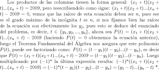 TEX: Los productos de las columnas tienen la forma general: $(x_1+t)(x_2+t)...(x_n+t)=2009$, pero reescribiendolo como sigue: $(x_1+t)(x_2+t)...(x_n+t)-2009=0$, vemos que las races de esta ecuacin deben ser $n$, pues ese es el grado mximo de la incgnita $t$ es $n$, si nos fijamos bien las races de la ecuacin son efectivamente los $y_j$, pues esto se deduce del enunciado del problema, es decir, $t \in \{ y_1, y_2,..., y_n \}$, ahora sea $P(t)=(x_1+t)(x_2+t)...(x_n+t)-2009$ (haciendo $P(t)=0$ obtenemos la ecuacin anterior), luego el Teorema Fundamental del lgebra nos asegura que este polinomio $P(t)$, puede ser factorizado como: $P(t)=(t-y_1)(t-y_2)...(t-y_n)$, es decir que $P(t)=(x_1+t)(x_2+t)...(x_n+t)-2009=(t-y_1)(t-y_2)...(t-y_n)$. Luego multiplicando por $(-1)^n$ la ltima expresin resulta: $(-1)^n ((x_1+t)(x_2+t)...(x_n+t)-2009)=(-1)^n(t-y_1)(t-y_2)...(t-y_n)=(y_1-t)...(y_n-t)$ *. 