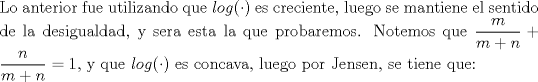 TEX: \noindent Lo anterior fue utilizando que $log(\cdot)$ es creciente, luego se mantiene el sentido de la desigualdad, y sera esta la que probaremos. Notemos que $\displaystyle\frac{m}{m+n}+\displaystyle\frac{n}{m+n}=1$, y que $log(\cdot)$ es concava, luego por Jensen, se tiene que: