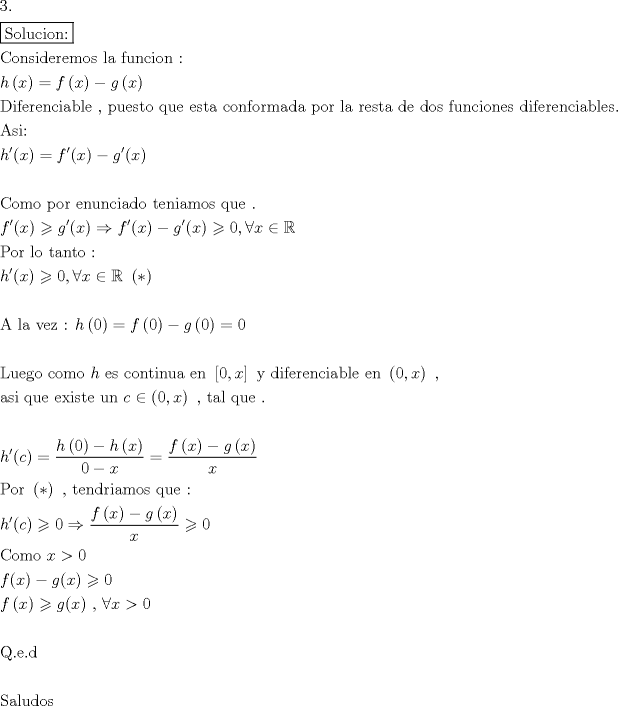 TEX: \[<br />\begin{gathered}<br />  3. \hfill \\<br />  \boxed{{\text{Solucion:}}} \hfill \\<br />  {\text{Consideremos la funcion :}} \hfill \\<br />  h\left( x \right) = f\left( x \right) - g\left( x \right) \hfill \\<br />  {\text{Diferenciable }}{\text{, puesto que esta conformada por la resta de dos funciones diferenciables}}{\text{.}} \hfill \\<br />  {\text{Asi:}} \hfill \\<br />  h'(x) = f'(x) - g'(x) \hfill \\<br />   \hfill \\<br />  {\text{Como por enunciado teniamos que }}{\text{.}} \hfill \\<br />  f'(x) \geqslant g'(x) \Rightarrow f'(x) - g'(x) \geqslant 0,\forall x \in \mathbb{R} \hfill \\<br />  {\text{Por lo tanto :}} \hfill \\<br />  h'(x) \geqslant 0,\forall x \in \mathbb{R}{\text{   }}\left( * \right) \hfill \\<br />   \hfill \\<br />  {\text{A la vez : }}h\left( 0 \right) = f\left( 0 \right) - g\left( 0 \right) = 0 \hfill \\<br />   \hfill \\<br />  {\text{Luego como }}h{\text{ es continua en }}\left[ {0,x} \right]{\text{ y diferenciable en }}\left( {0,x} \right){\text{ }}{\text{, }} \hfill \\<br />  {\text{asi que existe un }}c \in \left( {0,x} \right){\text{ }}{\text{, tal que }}{\text{.}} \hfill \\<br />   \hfill \\<br />  h'© = \frac{{h\left( 0 \right) - h\left( x \right)}}<br />{{0 - x}} = \frac{{f\left( x \right) - g\left( x \right)}}<br />{x} \hfill \\<br />  {\text{Por }}\left( * \right){\text{ }}{\text{, tendriamos que :}} \hfill \\<br />  h'© \geqslant 0 \Rightarrow \frac{{f\left( x \right) - g\left( x \right)}}<br />{x} \geqslant 0 \hfill \\<br />  {\text{Como }}x > 0 \hfill \\<br />  f(x) - g(x) \geqslant 0 \hfill \\<br />  f\left( x \right) \geqslant g(x){\text{ }}{\text{, }}\forall x > 0 \hfill \\<br />   \hfill \\<br />  {\text{Q}}{\text{.e}}{\text{.d}} \hfill \\<br />   \hfill \\<br />  {\text{Saludos}} \hfill \\ <br />\end{gathered} <br />\]