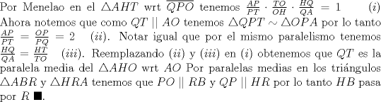 TEX: \noindent Por Menelao en el $\triangle AHT$ wrt $\overline{QPO}$ tenemos $\frac{AP}{PT}\cdot \frac{TO}{OH}\cdot \frac{HQ}{QA}=1\ \ \ \ \ (i)$ Ahora notemos que como $QT\ ||\ AO$ tenemos $\triangle QPT\sim \triangle OPA$ por lo tanto $\frac{AP}{PT}=\frac{OP}{PQ}=2\ \ \ (ii)$. Notar igual que por el mismo paralelismo tenemos $\frac{HQ}{QA}=\frac{HT}{TO}\ \ \ (iii)$. Reemplazando $(ii)$ y $(iii)$ en $(i)$ obtenemos que $QT$ es la paralela media del $\triangle AHO$ wrt $AO$ Por paralelas medias en los tri\'angulos $\triangle ABR$ y $\triangle HRA$ tenemos que $PO\ ||\ RB$ y $QP\ ||\ HR$ por lo tanto $HB$ pasa por $R$ $\blacksquare$.