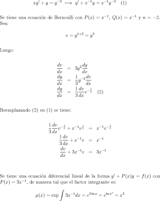 TEX: $$xy' + y = y^{ - 2}  \implies y' + x^{ - 1} y = x^{ - 1} y^{ - 2}\quad (1)$$\\<br />\noindent Se tiene una ecuaci\'on de Bernoulli con $P(x)=x^{-1}$, $Q(x)=x^{-1}$ y $n=-2$. Sea:<br /><br />$$v = y^{1 + 2}  = y^3$$\\<br />\noindent Luego:<br /><br />\begin{eqnarray*}<br />  \frac{{dv}}<br />{{dx}} &=& 3y^2 \frac{{dy}}<br />{{dx}} \hfill \\<br />  \frac{{dy}}<br />{{dx}} &=& \frac{1}<br />{3}y^{ - 2} \frac{{dv}}<br />{{dx}} \hfill \\<br />  \frac{{dy}}<br />{{dx}} &=& \frac{1}<br />{3}\frac{{dv}}<br />{{dx}}v^{ - \frac{2}<br />{3}}\quad (2)  \hfill \\ <br />\end{eqnarray*}<br />\noindent Reemplazando (2) en (1) se tiene:<br /><br />\begin{eqnarray*}<br />  \frac{1}<br />{3}\frac{{dv}}<br />{{dx}}v^{ - \frac{2}<br />{3}}  + x^{ - 1} v^{\frac{1}<br />{3}}  &=& x^{ - 1} v^{ - \frac{2}<br />{3}}  \hfill \\<br />  \frac{1}<br />{3}\frac{{dv}}<br />{{dx}} + x^{ - 1} v &=& x^{ - 1}  \hfill \\<br />  \frac{{dv}}<br />{{dx}} + 3x^{ - 1} v &=& 3x^{ - 1}  \hfill \\ <br />\end{eqnarray*}\\<br />\noindent Se tiene una ecuaci\'on diferencial lineal de la forma $y'+P(x)y=f(x)$ con $P(x)=3x^{-1}$, de manera tal que el factor integrante es:<br /><br />$$\mu (x) = \exp \int {3x^{ - 1} dx}  = e^{3\ln x}  = e^{\ln x^3 }  = x^3$$