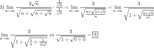 TEX: \[<br />\begin{gathered}<br />  3)\mathop {\lim }\limits_{n \to \infty } \frac{{3\sqrt n }}<br />{{\sqrt {n + \sqrt {n + \sqrt n } } }} \cdot \frac{{\frac{1}<br />{{\sqrt n }}}}<br />{{\frac{1}<br />{{\sqrt n }}}} = \mathop {\lim }\limits_{n \to \infty } \frac{3}<br />{{\sqrt {\frac{{n + \sqrt {n + \sqrt n } }}<br />{n}} }} = \mathop {\lim }\limits_{n \to \infty } \frac{3}<br />{{\sqrt {1 + \sqrt {\frac{{n + \sqrt n }}<br />{{n^2 }}} } }} \hfill \\<br />   \hfill \\<br />  \mathop {\lim }\limits_{n \to \infty } \frac{3}<br />{{\sqrt {1 + \sqrt {\frac{1}<br />{n} + \frac{1}<br />{{\sqrt[2]{{n^3 }}}}} } }} \Leftrightarrow \frac{3}<br />{{\sqrt {1 + \sqrt {0 + 0} } }} = \boxed3 \hfill \\ <br />\end{gathered} <br />\]<br />