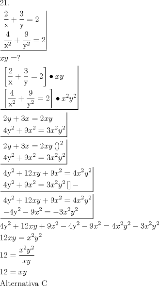 TEX: \[<br />\begin{gathered}<br />  {\text{21}}{\text{.}} \hfill \\<br />  \left. {\underline {\, <br /> \begin{gathered}<br />  \frac{{\text{2}}}<br />{{\text{x}}} + \frac{{\text{3}}}<br />{{\text{y}}} = 2 \hfill \\<br />  \frac{{\text{4}}}<br />{{{\text{x}}^{\text{2}} }} + \frac{{\text{9}}}<br />{{{\text{y}}^{\text{2}} }} = 2 \hfill \\ <br />\end{gathered}  \,}}\! \right|  \hfill \\<br />  xy = ? \hfill \\<br />  \left. {\underline {\, <br /> \begin{gathered}<br />  \left[ {\frac{{\text{2}}}<br />{{\text{x}}} + \frac{{\text{3}}}<br />{{\text{y}}} = 2} \right] \bullet xy \hfill \\<br />  \left[ {\frac{{\text{4}}}<br />{{{\text{x}}^{\text{2}} }} + \frac{{\text{9}}}<br />{{{\text{y}}^{\text{2}} }} = 2} \right] \bullet x^2 y^2  \hfill \\ <br />\end{gathered}  \,}}\! \right|  \hfill \\<br />  \left. {\underline {\, <br /> \begin{gathered}<br />  2y + 3x = 2xy \hfill \\<br />  4{\text{y}}^{\text{2}}  + 9x^2  = 3x^2 y^2  \hfill \\ <br />\end{gathered}  \,}}\! \right|  \hfill \\<br />  \left. {\underline {\, <br /> \begin{gathered}<br />  2y + 3x = 2xy\left( {} \right)^2  \hfill \\<br />  4{\text{y}}^{\text{2}}  + 9x^2  = 3x^2 y^2  \hfill \\ <br />\end{gathered}  \,}}\! \right|  \hfill \\<br />  \left. {\underline {\, <br /> \begin{gathered}<br />  4{\text{y}}^{\text{2}}  + 12xy + 9x^2  = 4x^2 y^2  \hfill \\<br />  4{\text{y}}^{\text{2}}  + 9x^2  = 3x^2 y^2 \left[ {} \right] -  \hfill \\ <br />\end{gathered}  \,}}\! \right|  \hfill \\<br />  \left. {\underline {\, <br /> \begin{gathered}<br />  4{\text{y}}^{\text{2}}  + 12xy + 9x^2  = 4x^2 y^2  \hfill \\<br />   - 4{\text{y}}^{\text{2}}  - 9x^2  =  - 3x^2 y^2  \hfill \\ <br />\end{gathered}  \,}}\! \right|  \hfill \\<br />  4{\text{y}}^{\text{2}}  + 12xy + 9x^2  - 4{\text{y}}^{\text{2}}  - 9x^2  = 4x^2 y^2  - 3x^2 y^2  \hfill \\<br />  12xy = x^2 y^2  \hfill \\<br />  12 = \frac{{x^2 y^2 }}<br />{{xy}} \hfill \\<br />  12 = xy \hfill \\<br />  {\text{Alternativa C}} \hfill \\ <br />\end{gathered} <br />\]