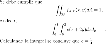 TEX: \noindent Se debe cumplir que<br />\[\iint_{\mathbb{R}^2}f_{X,Y}(x,y)dA=1,\]<br />es decir,<br />\[\int_0^1\int_0^2c(x+2y)dxdy=1.\]<br />Calculando la integral se concluye que $c=\frac{1}{4}$.<br />