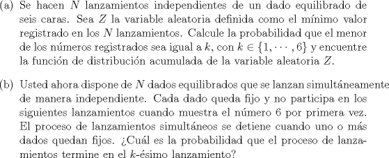 TEX: \noindent<br />\begin{enumerate}<br />\item[(a)] Se hacen $N$ lanzamientos independientes de un dado equilibrado de seis caras. Sea $Z$ la variable aleatoria definida como el mnimo valor registrado en los $N$ lanzamientos. Calcule la probabilidad que el menor de los nmeros registrados sea igual a $k$, con $k \in \{1, \cdots, 6\}$ y encuentre la funcin de distribucin acumulada de la variable aleatoria $Z$.<br /><br />\item[(b)] Usted ahora dispone de $N$ dados equilibrados que se lanzan simultneamente de manera independiente. Cada dado queda fijo y no participa en los siguientes lanzamientos cuando muestra el nmero $6$ por primera vez. El proceso de lanzamientos simultneos se detiene cuando uno o ms dados quedan fijos. Cul es la probabilidad que el proceso de lanzamientos termine en el $k$-simo lanzamiento?<br />\end{enumerate}<br />