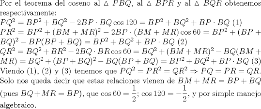 TEX: \noindent Por el teorema del coseno al $\vartriangle{PBQ}$, al $\vartriangle{BPR}$ y al $\vartriangle{BQR}$ obtenemos respectivamente:\\<br />$PQ^2=BP^2+BQ^2-2BP\cdot BQ\cos 120=BP^2+BQ^2+BP\cdot BQ$ (1)\\<br />$PR^2=BP^2+(BM+MR)^2-2BP\cdot (BM+MR)\cos 60=BP^2+(BP+BQ)^2-BP(BP+BQ)=BP^2+BQ^2+BP\cdot BQ$ (2)\\<br />$QR^2=BQ^2+BR^2-2BQ \cdot BR\cos 60=BQ^2+(BM+MR)^2-BQ(BM+MR)=BQ^2+(BP+BQ)^2-BQ(BP+BQ)=BP^2+BQ^2+BP\cdot BQ$ (3)\\<br />Viendo (1), (2) y (3) tenemos que $PQ^2=PR^2=QR^2\Rightarrow PQ=PR=QR$. Solo nos queda decir que estas relaciones vienen de $BM+MR=BP+BQ$ (pues $BQ+MR=BP$), que $\cos 60=\dfrac{1}{2}$; $\cos 120=-\dfrac{1}{2}$, y por simple manejo algebraico.