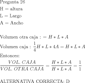 TEX: <br />\[<br />\begin{gathered}<br />  {\text{Pregunta 26}} \hfill \\<br />  {\text{H  =  altura}} \hfill \\<br />  {\text{L  =  Largo}} \hfill \\<br />  {\text{A}}{\text{ =  Ancho}} \hfill \\<br />   \hfill \\<br />  {\text{Volumen otra caja :  =  }}H*L*A{\text{ }} \hfill \\<br />  {\text{Volumen caja : }}\frac{{\text{1}}}<br />{4}H*L*4A = H*L*A \hfill \\<br />  {\text{Entonces:}} \hfill \\<br />  \frac{{VOL.{\text{ }}CAJA}}<br />{{VOL.{\text{ }}OTRA{\text{ }}CAJA}}{\text{ =  }}\frac{{H*L*A}}<br />{{H*L*A}} = \frac{1}<br />{1} \hfill \\<br />   \hfill \\<br />  {\text{ALTERNATIVA }}{\text{CORRECTA: D}} \hfill \\ <br />\end{gathered} <br />\]<br />