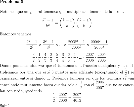 TEX: \noindent \textbf{Problema 5}\\<br /><br />\noindent Notemos que en general tenemos que multiplicar n\'umeros de la forma $$\dfrac{k^2-1}{k^2}=\left(\dfrac{k+1}{k}\right)\left(\dfrac{k-1}{k}\right)$$<br />Entonces tenemos $$\dfrac{2^2-1}{2^2}\times \dfrac{3^2-1}{3^2}\times...\times\dfrac{2005^2-1}{2005^2}\times \dfrac{2006^2-1}{2006^2}$$ $$=\dfrac{3}{2}\cdot \dfrac{1}{2}\cdot \dfrac{4}{3}\cdot \dfrac{2}{3}\cdot \dfrac{5}{4}\cdot \dfrac{3}{4}\cdot \dfrac{6}{5}\cdot \dfrac{4}{5}\cdot ...\cdot \dfrac{2007}{2006}\cdot \dfrac{2005}{2006}$$ Donde podemos observar que si tomamos una fracci\'on cualquiera y la multiplicamos por una que est\'e $3$ puestos m\'as adelante (exceptuando el $\dfrac{1}{2}$) se cancelar\'an entre s\'i dando $1$. Podemos tambi\'en ver que los t\'erminos se van cancelando mutuamente hasta quedar solo el $\dfrac{1}{2}$ con el $\dfrac{2006}{2007}$ que no se cancelan con nada, quedando $$\dfrac{1}{2}\cdot \dfrac{2007}{2006}=\dfrac{2007}{4012}$$ Salu2  