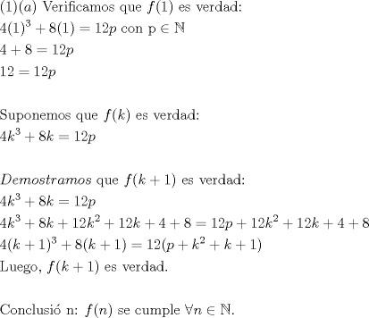 TEX: \[<br />\begin{gathered}<br />  (1)(a){\text{ Verificamos que }}f(1){\text{ es verdad:}} \hfill \\<br />  4(1)^3  + 8(1) = 12p{\text{          con p}} \in \mathbb{N} \hfill \\<br />  4 + 8 = 12p \hfill \\<br />  12 = 12p \hfill \\<br />   \hfill \\<br />  {\text{Suponemos que }}f(k){\text{ es verdad:}} \hfill \\<br />  4k^3  + 8k = 12p \hfill \\<br />   \hfill \\<br />  Demostramos{\text{ que }}f(k + 1){\text{ es verdad:}} \hfill \\<br />  4k^3  + 8k = 12p \hfill \\<br />  4k^3  + 8k + 12k^2  + 12k + 4 + 8 = 12p + 12k^2  + 12k + 4 + 8 \hfill \\<br />  4(k + 1)^3  + 8(k + 1) = 12(p + k^2  + k + 1) \hfill \\<br />  {\text{Luego}}{\text{, }}f(k + 1){\text{ es verdad}}{\text{.}} \hfill \\<br />   \hfill \\<br />  {\text{Conclusi\'o n: }}f(n){\text{ se cumple }}\forall n \in \mathbb{N}. \hfill \\ <br />\end{gathered} <br />\]