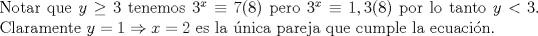 TEX: \noindent Notar que $y\ge 3$ tenemos $3^x\equiv 7(8)$ pero $3^x\equiv 1,3(8)$ por lo tanto $y<3$. Claramente $y=1\Rightarrow x=2$ es la \'unica pareja que cumple la ecuaci\'on.