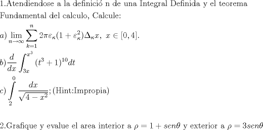 TEX: % MathType!MTEF!2!1!+-<br />% feaafiart1ev1aaatCvAUfeBSjuyZL2yd9gzLbvyNv2CaerbuLwBLn<br />% hiov2DGi1BTfMBaeXatLxBI9gBaerbd9wDYLwzYbItLDharqqtubsr<br />% 4rNCHbGeaGqiVu0Je9sqqrpepC0xbbL8F4rqqrFfpeea0xe9Lq-Jc9<br />% vqaqpepm0xbba9pwe9Q8fs0-yqaqpepae9pg0FirpepeKkFr0xfr-x<br />% fr-xb9adbaqaaeGaciGaaiaabeqaamaabaabaaGceaqabeaacaqGXa<br />% GaaeOlaiaabgeacaqG0bGaaeyzaiaab6gacaqGKbGaaeyAaiaabwga<br />% caqGUbGaaeizaiaab+gacaqGZbGaaeyzaiaabccacaqGHbGaaeiiai<br />% aabYgacaqGHbGaaeiiaiaabsgacaqGLbGaaeOzaiaabMgacaqGUbGa<br />% aeyAaiaabogacaqGPbGaae48aiaab6gacaqGGaGaaeizaiaabwgaca<br />% qGGaGaaeyDaiaab6gacaqGHbGaaeiiaiaabMeacaqGUbGaaeiDaiaa<br />% bwgacaqGNbGaaeOCaiaabggacaqGSbGaaeiiaiaabseacaqGLbGaae<br />% OzaiaabMgacaqGUbGaaeyAaiaabsgacaqGHbGaaeiiaiaabMhacaqG<br />% GaGaaeyzaiaabYgacaqGGaGaaeiDaiaabwgacaqGVbGaaeOCaiaabw<br />% gacaqGTbGaaeyyaaqaaiaabAeacaqG1bGaaeOBaiaabsgacaqGHbGa<br />% aeyBaiaabwgacaqGUbGaaeiDaiaabggacaqGSbGaaeiiaiaabsgaca<br />% qGLbGaaeiBaiaabccacaqGJbGaaeyyaiaabYgacaqGJbGaaeyDaiaa<br />% bYgacaqGVbGaaeilaiaabccacaqGdbGaaeyyaiaabYgacaqGJbGaae<br />% yDaiaabYgacaqGLbGaaeOoaaqaaiaadggacaGGPaWaaCbeaeaaciGG<br />% SbGaaiyAaiaac2gaaSqaaiaad6gacqGHsgIRcqGHEisPaeqaaOWaaa<br />% bCaeaacaaIYaGaeqiWdaNaeqyTdu2aaSbaaSqaaiabeQ7aRbqabaGc<br />% caGGOaGaaGymaiabgUcaRiabew7aLnaaBaaaleaacqaH6oWAaeqaaO<br />% WaaWbaaSqabeaacaaIYaaaaOGaaiykaiabfs5aenaaBaaaleaacqaH<br />% 6oWAaeqaaOGaamiEaiaacYcacaqGGaGaamiEaiabgIGiopaadmaaba<br />% GaaGimaiaacYcacaaI0aaacaGLBbGaayzxaaaaleaacaWGRbGaeyyp<br />% a0JaaGymaaqaaiaad6gaa0GaeyyeIuoakiaac6caaeaacaWGIbGaai<br />% ykamaalaaabaGaamizaaqaaiaadsgacaWG4baaamaapedabaGaaiik<br />% aiaadshadaahaaWcbeqaaiaaiodaaaGccqGHRaWkcaaIXaGaaiykam<br />% aaCaaaleqabaGaaGymaiaaicdaaaGccaWGKbGaamiDaaWcbaGaaG4m<br />% aiaadIhaaeaacaWG4bWaaWbaaWqabeaacaaIZaaaaaqdcqGHRiI8aa<br />% GcbaGaam4yaiaacMcadaWdXbqaamaalaaabaGaamizaiaadIhaaeaa<br />% daGcaaqaaiaaisdacqGHsislcaWG4bWaaWbaaSqabeaacaaIYaaaaa<br />% qabaaaaaqaaiaaikdaaeaacaaIWaaaniabgUIiYdGccaGG7aGaaiik<br />% aiaabIeacaqGPbGaaeOBaiaabshacaqG6aGaaeysaiaab2gacaqGWb<br />% GaaeOCaiaab+gacaqGWbGaaeyAaiaabggacaqGPaaabaaabaGaaeOm<br />% aiaab6cacaqGhbGaaeOCaiaabggacaqGMbGaaeyAaiaabghacaqG1b<br />% GaaeyzaiaabccacaqG5bGaaeiiaiaabwgacaqG2bGaaeyyaiaabYga<br />% caqG1bGaaeyzaiaabccacaqGLbGaaeiBaiaabccacaqGHbGaaeOCai<br />% aabwgacaqGHbGaaeiiaiaabMgacaqGUbGaaeiDaiaabwgacaqGYbGa<br />% aeyAaiaab+gacaqGYbGaaeiiaiaabggacaqGGaGaeqyWdiNaeyypa0<br />% JaaGymaiabgUcaRiaadohacaWGLbGaamOBaiabeI7aXjaabccacaqG<br />% 5bGaaeiiaiaabwgacaqG4bGaaeiDaiaabwgacaqGYbGaaeyAaiaab+<br />% gacaqGYbGaaeiiaiaabggacaqGGaGaeqyWdiNaeyypa0JaaG4maiaa<br />% dohacaWGLbGaamOBaiabeI7aXbaaaa!21E6!<br />\[<br />\begin{gathered}<br />  {\text{1}}{\text{.Atendiendose a la definici\'o n de una Integral Definida y el teorema}} \hfill \\<br />  {\text{Fundamental del calculo}}{\text{, Calcule:}} \hfill \\<br />  a)\mathop {\lim }\limits_{n \to \infty } \sum\limits_{k = 1}^n {2\pi \varepsilon _\kappa  (1 + \varepsilon _\kappa  ^2 )\Delta _\kappa  x,{\text{ }}x \in \left[ {0,4} \right]} . \hfill \\<br />  b)\frac{d}<br />{{dx}}\int_{3x}^{x^3 } {(t^3  + 1)^{10} dt}  \hfill \\<br />  c)\int\limits_2^0 {\frac{{dx}}<br />{{\sqrt {4 - x^2 } }}} ;({\text{Hint:Impropia)}} \hfill \\<br />   \hfill \\<br />  {\text{2}}{\text{.Grafique y evalue el area interior a }}\rho  = 1 + sen\theta {\text{ y exterior a }}\rho  = 3sen\theta  \hfill \\ <br />\end{gathered} <br />\]<br />