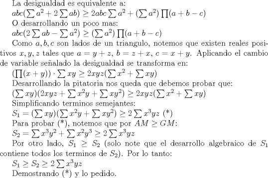 TEX: La desigualdad es equivalente a:<br /><br />$abc(\sum a^2+2\sum ab)\ge 2abc\sum a^2+(\sum a^2)\prod (a+b-c)$<br /><br />O desarrollando un poco mas:<br /><br />$abc(2\sum ab-\sum a^2)\ge (\sum a^2)\prod (a+b-c)$<br /><br />Como $a,b,c$ son lados de un triangulo, notemos que existen reales positivos $x,y,z$ tales que $a=y+z$, $b=z+x$, $c=x+y$. Aplicando el cambio de variable sealado la desigualdad se transforma en:<br /><br />$(\prod (x+y))\cdot \sum xy\ge 2xyz(\sum x^2+\sum xy)$ <br /><br />Desarrollando la pitatoria nos queda que debemos probar que:<br /><br />$(\sum xy)(2xyz+\sum x^2y+\sum xy^2)\ge 2xyz(\sum x^2+\sum xy)$<br /><br />Simplificando terminos semejantes:<br /><br />$S_1=(\sum xy)(\sum x^2y+\sum xy^2)\ge 2\sum x^3yz$ (*)<br /><br />Para probar (*), notemos que por $AM\ge GM$:<br /><br />$S_2=\sum x^3y^2+\sum x^2y^3\ge 2\sum x^3yz$<br /><br />Por otro lado, $S_1\ge S_2$ (solo note que el desarrollo algebraico de $S_1$ contiene todos los terminos de $S_2$). Por lo tanto:<br /><br />$S_1\ge S_2\ge 2\sum x^3yz$<br /><br />Demostrando (*) y lo pedido.