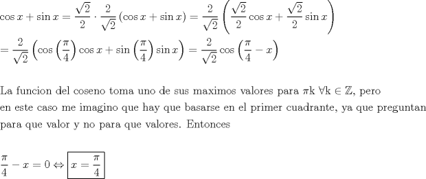 TEX: \[<br />\begin{gathered}<br />  \cos x + \sin x = \frac{{\sqrt 2 }}<br />{2} \cdot \frac{2}<br />{{\sqrt 2 }}\left( {\cos x + \sin x} \right) = \frac{2}<br />{{\sqrt 2 }}\left( {\frac{{\sqrt 2 }}<br />{2}\cos x + \frac{{\sqrt 2 }}<br />{2}\sin x} \right) \hfill \\<br />   = \frac{2}<br />{{\sqrt 2 }}\left( {\cos \left( {\frac{\pi }<br />{4}} \right)\cos x + \sin \left( {\frac{\pi }<br />{4}} \right)\sin x} \right) = \frac{2}<br />{{\sqrt 2 }}\cos \left( {\frac{\pi }<br />{4} - x} \right) \hfill \\<br />   \hfill \\<br />  {\text{La funcion del coseno toma uno de sus maximos valores para }}\pi {\text{k }}\forall {\text{k}} \in \mathbb{Z}{\text{, pero}} \hfill \\<br />  {\text{en este caso me imagino que hay que basarse en el primer cuadrante}}{\text{, ya que preguntan}} \hfill \\<br />  {\text{para que valor y no para que valores}}{\text{. Entonces }} \hfill \\<br />   \hfill \\<br />  \frac{\pi }<br />{4} - x = 0 \Leftrightarrow \boxed{x = \frac{\pi }<br />{4}} \hfill \\ <br />\end{gathered} <br />\]<br />