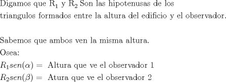 TEX: \[<br />\begin{gathered}<br />  {\text{Digamos que R}}_1 {\text{ y R}}_{2{\text{ }}} {\text{Son las hipotenusas de los }} \hfill \\<br />  {\text{triangulos formados entre la altura del edificio y el observador}}{\text{.}} \hfill \\<br />   \hfill \\<br />  {\text{Sabemos que ambos ven la misma altura}}{\text{.}} \hfill \\<br />  {\text{Osea:}} \hfill \\<br />  R_1 sen(\alpha ) = {\text{ Altura que ve el observador 1}} \hfill \\<br />  R_2 sen(\beta ) = {\text{ Atura que ve el observador 2}} \hfill \\ <br />\end{gathered} <br />\]<br />