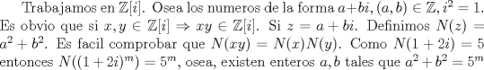 TEX: Trabajamos en $\mathbb {Z}[i]$. Osea los numeros de la forma $a+bi,(a,b)\in \mathbb{Z},i^2=1$. Es obvio que si $x,y\in \mathbb {Z}[i] \Rightarrow xy \in \mathbb {Z}[i]$. Si $z=a+bi$. Definimos $N(z)=a^2+b^2$. Es facil comprobar que $N(xy)=N(x)N(y)$. Como $N(1+2i)=5$ entonces $N((1+2i)^m)=5^m$, osea, existen enteros $a,b$ tales que $a^2+b^2=5^m$