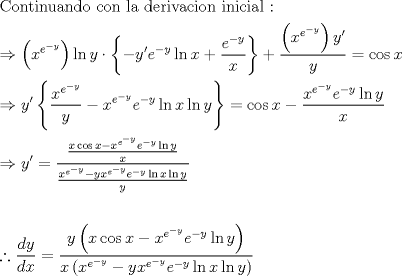 TEX: \[<br />\begin{gathered}<br />  {\text{Continuando con la derivacion inicial :}} \hfill \\<br />   \Rightarrow \left( {x^{e^{ - y} } } \right)\ln y \cdot \left\{ { - y'e^{ - y} \ln x + \frac{{e^{ - y} }}<br />{x}} \right\} + \frac{{\left( {x^{e^{ - y} } } \right)y'}}<br />{y} = \cos x \hfill \\<br />   \Rightarrow y'\left\{ {\frac{{x^{e^{ - y} } }}<br />{y} - x^{e^{ - y} } e^{ - y} \ln x\ln y} \right\} = \cos x - \frac{{x^{e^{ - y} } e^{ - y} \ln y}}<br />{x} \hfill \\<br />   \Rightarrow y' = \frac{{\frac{{x\cos x - x^{e^{ - y} } e^{ - y} \ln y}}<br />{x}}}<br />{{\frac{{x^{e^{ - y} }  - yx^{e^{ - y} } e^{ - y} \ln x\ln y}}<br />{y}}} \hfill \\<br />   \hfill \\<br />  \therefore \frac{{dy}}<br />{{dx}} = \frac{{y\left( {x\cos x - x^{e^{ - y} } e^{ - y} \ln y} \right)}}<br />{{x\left( {x^{e^{ - y} }  - yx^{e^{ - y} } e^{ - y} \ln x\ln y} \right)}} \hfill \\ <br />\end{gathered} <br />\]<br />