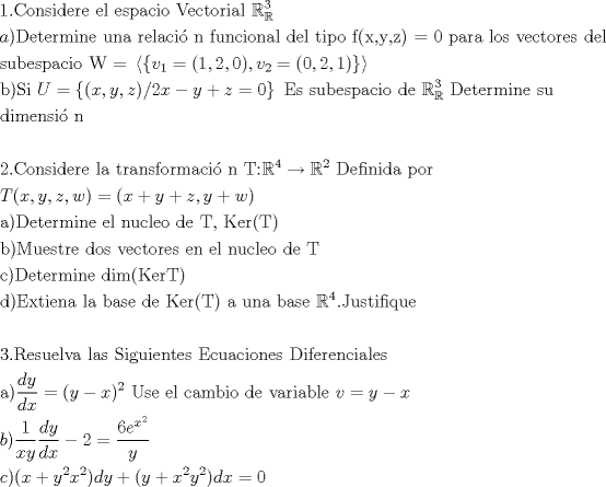 TEX: % MathType!MTEF!2!1!+-<br />% feaafiart1ev1aaatCvAUfeBSjuyZL2yd9gzLbvyNv2CaerbuLwBLn<br />% hiov2DGi1BTfMBaeXatLxBI9gBaerbd9wDYLwzYbItLDharqqtubsr<br />% 4rNCHbGeaGqiVu0Je9sqqrpepC0xbbL8F4rqqrFfpeea0xe9Lq-Jc9<br />% vqaqpepm0xbba9pwe9Q8fs0-yqaqpepae9pg0FirpepeKkFr0xfr-x<br />% fr-xb9adbaqaaeGaciGaaiaabeqaamaabaabaaGceaqabeaacaaIXa<br />% GaaiOlaiaaboeacaqGVbGaaeOBaiaabohacaqGPbGaaeizaiaabwga<br />% caqGYbGaaeyzaiaabccacaqGLbGaaeiBaiaabccacaqGLbGaae4Cai<br />% aabchacaqGHbGaae4yaiaabMgacaqGVbGaaeiiaiaabAfacaqGLbGa<br />% ae4yaiaabshacaqGVbGaaeOCaiaabMgacaqGHbGaaeiBaiaabccacq<br />% WIDesOdaqhaaWcbaGaeSyhHekabaGaaG4maaaaaOqaaiaadggacaGG<br />% PaGaaeiraiaabwgacaqG0bGaaeyzaiaabkhacaqGTbGaaeyAaiaab6<br />% gacaqGLbGaaeiiaiaabwhacaqGUbGaaeyyaiaabccacaqGYbGaaeyz<br />% aiaabYgacaqGHbGaae4yaiaabMgacaqGZdGaaeOBaiaabccacaqGMb<br />% GaaeyDaiaab6gacaqGJbGaaeyAaiaab+gacaqGUbGaaeyyaiaabYga<br />% caqGGaGaaeizaiaabwgacaqGSbGaaeiiaiaabshacaqGPbGaaeiCai<br />% aab+gacaqGGaGaaeOzaiaabIcacaqG4bGaaeilaiaabMhacaqGSaGa<br />% aeOEaiaabMcacaqG9aGaaeimaiaabccacaqGWbGaaeyyaiaabkhaca<br />% qGHbGaaeiiaiaabYgacaqGVbGaae4CaiaabccacaqG2bGaaeyzaiaa<br />% bogacaqG0bGaae4BaiaabkhacaqGLbGaae4CaiaabccacaqGKbGaae<br />% yzaiaabYgacaqGGaaabaGaae4CaiaabwhacaqGIbGaaeyzaiaaboha<br />% caqGWbGaaeyyaiaabogacaqGPbGaae4BaiaabccacaqGxbGaaeypam<br />% aaamaabaWaaiWaaeaacaWG2bWaaSbaaSqaaiaaigdaaeqaaOGaeyyp<br />% a0JaaiikaiaaigdacaGGSaGaaGOmaiaacYcacaaIWaGaaiykaiaacY<br />% cacaWG2bWaaSbaaSqaaiaaikdaaeqaaOGaeyypa0Jaaiikaiaaicda<br />% caGGSaGaaGOmaiaacYcacaaIXaGaaiykaaGaay5Eaiaaw2haaaGaay<br />% zkJiaawQYiaaqaaiaabkgacaqGPaGaae4uaiaabMgacaqGGaGaamyv<br />% aiabg2da9maacmaabaGaaiikaiaadIhacaGGSaGaamyEaiaacYcaca<br />% WG6bGaaiykaiaac+cacaaIYaGaamiEaiabgkHiTiaadMhacqGHRaWk<br />% caWG6bGaeyypa0JaaGimaaGaay5Eaiaaw2haaiaabccacaqGfbGaae<br />% 4CaiaabccacaqGZbGaaeyDaiaabkgacaqGLbGaae4CaiaabchacaqG<br />% HbGaae4yaiaabMgacaqGVbGaaeiiaiaabsgacaqGLbGaaeiiaiabl2<br />% riHoaaDaaaleaacqWIDesOaeaacaqGZaaaaOGaaeiiaiaabseacaqG<br />% LbGaaeiDaiaabwgacaqGYbGaaeyBaiaabMgacaqGUbGaaeyzaiaabc<br />% cacaqGZbGaaeyDaiaabccaaeaacaqGKbGaaeyAaiaab2gacaqGLbGa<br />% aeOBaiaabohacaqGPbGaae48aiaab6gacaqGGaaabaaabaGaaeOmai<br />% aab6cacaqGdbGaae4Baiaab6gacaqGZbGaaeyAaiaabsgacaqGLbGa<br />% aeOCaiaabwgacaqGGaGaaeiBaiaabggacaqGGaGaaeiDaiaabkhaca<br />% qGHbGaaeOBaiaabohacaqGMbGaae4BaiaabkhacaqGTbGaaeyyaiaa<br />% bogacaqGPbGaae48aiaab6gacaqGGaGaaeivaiaabQdacqWIDesOda<br />% ahaaWcbeqaaiaabsdaaaGccqGHsgIRcqWIDesOdaahaaWcbeqaaiaa<br />% ikdaaaGccaqGGaGaaeiraiaabwgacaqGMbGaaeyAaiaab6gacaqGPb<br />% GaaeizaiaabggacaqGGaGaaeiCaiaab+gacaqGYbaabaGaamivaiaa<br />% cIcacaWG4bGaaiilaiaadMhacaGGSaGaamOEaiaacYcacaWG3bGaai<br />% ykaiabg2da9iaacIcacaWG4bGaey4kaSIaamyEaiabgUcaRiaadQha<br />% caGGSaGaamyEaiabgUcaRiaadEhacaqGPaaabaGaaeyyaiaabMcaca<br />% qGebGaaeyzaiaabshacaqGLbGaaeOCaiaab2gacaqGPbGaaeOBaiaa<br />% bwgacaqGGaGaaeyzaiaabYgacaqGGaGaaeOBaiaabwhacaqGJbGaae<br />% iBaiaabwgacaqGVbGaaeiiaiaabsgacaqGLbGaaeiiaiaabsfacaqG<br />% SaGaaeiiaiaabUeacaqGLbGaaeOCaiaabIcacaqGubGaaeykaaqaai<br />% aabkgacaqGPaGaaeytaiaabwhacaqGLbGaae4CaiaabshacaqGYbGa<br />% aeyzaiaabccacaqGKbGaae4BaiaabohacaqGGaGaaeODaiaabwgaca<br />% qGJbGaaeiDaiaab+gacaqGYbGaaeyzaiaabohacaqGGaGaaeyzaiaa<br />% b6gacaqGGaGaaeyzaiaabYgacaqGGaGaaeOBaiaabwhacaqGJbGaae<br />% iBaiaabwgacaqGVbGaaeiiaiaabsgacaqGLbGaaeiiaiaabsfaaeaa<br />% caqGJbGaaeykaiaabseacaqGLbGaaeiDaiaabwgacaqGYbGaaeyBai<br />% aabMgacaqGUbGaaeyzaiaabccacaqGKbGaaeyAaiaab2gacaqGOaGa<br />% ae4saiaabwgacaqGYbGaaeivaiaabMcaaeaacaqGKbGaaeykaiaabw<br />% eacaqG4bGaaeiDaiaabMgacaqGLbGaaeOBaiaabggacaqGGaGaaeiB<br />% aiaabggacaqGGaGaaeOyaiaabggacaqGZbGaaeyzaiaabccacaqGKb<br />% GaaeyzaiaabccacaqGlbGaaeyzaiaabkhacaqGOaGaaeivaiaabMca<br />% caqGGaGaaeyyaiaabccacaqG1bGaaeOBaiaabggacaqGGaGaaeOyai<br />% aabggacaqGZbGaaeyzaiaabccacqWIDesOdaahaaWcbeqaaiaabsda<br />% aaGccaqGUaGaaeOsaiaabwhacaqGZbGaaeiDaiaabMgacaqGMbGaae<br />% yAaiaabghacaqG1bGaaeyzaaqaaaqaaiaabodacaqGUaGaaeOuaiaa<br />% bwgacaqGZbGaaeyDaiaabwgacaqGSbGaaeODaiaabggacaqGGaGaae<br />% iBaiaabggacaqGZbGaaeiiaiaabofacaqGPbGaae4zaiaabwhacaqG<br />% PbGaaeyzaiaab6gacaqG0bGaaeyzaiaabohacaqGGaGaaeyraiaabo<br />% gacaqG1bGaaeyyaiaabogacaqGPbGaae4Baiaab6gacaqGLbGaae4C<br />% aiaabccacaqGebGaaeyAaiaabAgacaqGLbGaaeOCaiaabwgacaqGUb<br />% Gaae4yaiaabMgacaqGHbGaaeiBaiaabwgacaqGZbaabaGaaeyyaiaa<br />% bMcadaWcaaqaaiaadsgacaWG5baabaGaamizaiaadIhaaaGaeyypa0<br />% JaaiikaiaadMhacqGHsislcaWG4bGaaiykamaaCaaaleqabaGaaGOm<br />% aaaakiaabccacaqGvbGaae4CaiaabwgacaqGGaGaaeyzaiaabYgaca<br />% qGGaGaae4yaiaabggacaqGTbGaaeOyaiaabMgacaqGVbGaaeiiaiaa<br />% bsgacaqGLbGaaeiiaiaabAhacaqGHbGaaeOCaiaabMgacaqGHbGaae<br />% OyaiaabYgacaqGLbGaaeiiaiaadAhacqGH9aqpcaWG5bGaeyOeI0Ia<br />% amiEaaqaaiaadkgacaGGPaWaaSaaaeaacaaIXaaabaGaamiEaiaadM<br />% haaaWaaSaaaeaacaWGKbGaamyEaaqaaiaadsgacaWG4baaaiabgkHi<br />% TiaaikdacqGH9aqpdaWcaaqaaiaaiAdacaWGLbWaaWbaaSqabeaaca<br />% WG4bWaaWbaaWqabeaacaaIYaaaaaaaaOqaaiaadMhaaaaabaGaam4y<br />% aiaacMcacaGGOaGaamiEaiabgUcaRiaadMhadaahaaWcbeqaaiaaik<br />% daaaGccaWG4bWaaWbaaSqabeaacaaIYaaaaOGaaiykaiaadsgacaWG<br />% 5bGaey4kaSIaaiikaiaadMhacqGHRaWkcaWG4bWaaWbaaSqabeaaca<br />% aIYaaaaOGaamyEamaaCaaaleqabaGaaGOmaaaakiaacMcacaWGKbGa<br />% amiEaiabg2da9iaaicdaaaaa!31A5!<br />\[<br />\begin{gathered}<br />  1.{\text{Considere el espacio Vectorial }}\mathbb{R}_\mathbb{R}^3  \hfill \\<br />  a){\text{Determine una relaci\'o n funcional del tipo f(x}}{\text{,y}}{\text{,z) = 0 para los vectores del }} \hfill \\<br />  {\text{subespacio W = }}\left\langle {\left\{ {v_1  = (1,2,0),v_2  = (0,2,1)} \right\}} \right\rangle  \hfill \\<br />  {\text{b)Si }}U = \left\{ {(x,y,z)/2x - y + z = 0} \right\}{\text{ Es subespacio de }}\mathbb{R}_\mathbb{R}^{\text{3}} {\text{ Determine su }} \hfill \\<br />  {\text{dimensi\'o n }} \hfill \\<br />   \hfill \\<br />  {\text{2}}{\text{.Considere la transformaci\'o n T:}}\mathbb{R}^{\text{4}}  \to \mathbb{R}^2 {\text{ Definida por}} \hfill \\<br />  T(x,y,z,w) = (x + y + z,y + w{\text{)}} \hfill \\<br />  {\text{a)Determine el nucleo de T}}{\text{, Ker(T)}} \hfill \\<br />  {\text{b)Muestre dos vectores en el nucleo de T}} \hfill \\<br />  {\text{c)Determine dim(KerT)}} \hfill \\<br />  {\text{d)Extiena la base de Ker(T) a una base }}\mathbb{R}^{\text{4}} {\text{.Justifique}} \hfill \\<br />   \hfill \\<br />  {\text{3}}{\text{.Resuelva las Siguientes Ecuaciones Diferenciales}} \hfill \\<br />  {\text{a)}}\frac{{dy}}<br />{{dx}} = (y - x)^2 {\text{ Use el cambio de variable }}v = y - x \hfill \\<br />  b)\frac{1}<br />{{xy}}\frac{{dy}}<br />{{dx}} - 2 = \frac{{6e^{x^2 } }}<br />{y} \hfill \\<br />  c)(x + y^2 x^2 )dy + (y + x^2 y^2 )dx = 0 \hfill \\ <br />\end{gathered} <br />\]<br />