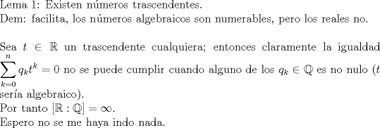 TEX: $ $\\<br />Lema 1: Existen n\'umeros trascendentes.\\<br />Dem: facilita, los n\'umeros algebraicos son numerables, pero los reales no.\\<br />$ $\\<br />Sea $t\in\mathbb{R}$ un trascendente cualquiera; entonces claramente la igualdad $\displaystyle\sum_{k=0}^{n}q_{k}t^{k}=0$ no se puede cumplir cuando alguno de los $q_{k}\in\mathbb{Q}$ es no nulo ($t$ ser\'ia algebraico).\\<br />Por tanto $[\mathbb{R}:\mathbb{Q}]=\infty$.<br />$ $\\<br />Espero no se me haya indo nada.