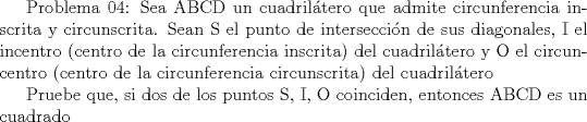 TEX:  Problema 04: Sea ABCD un cuadriltero que admite circunferencia inscrita y circunscrita. Sean S el punto de interseccin de sus diagonales, I el incentro (centro de la circunferencia inscrita) del cuadriltero y O el circuncentro (centro de la circunferencia circunscrita) del cuadriltero<br /><br />Pruebe que, si dos de los puntos S, I, O coinciden, entonces ABCD es un cuadrado<br />