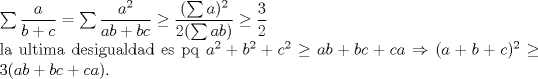 TEX: \noindent $\sum \dfrac{a}{b+c}=\sum \dfrac{a^2}{ab+bc}\ge \dfrac{(\sum a)^2}{2(\sum ab)}\ge \dfrac{3}{2}$\\<br />la ultima desigualdad es pq $a^2+b^2+c^2\ge ab+bc+ca\Rightarrow (a+b+c)^2\ge 3(ab+bc+ca)$.