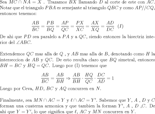 TEX: \noindent Sea $MC \cap NA = X$ . Trazamos $BX$ llamando $D$ al corte de este con $AC$. Notar que el triangulo $PBA$ es semejante al triangulo $QBC$ y como $AP//CQ$, entonces tenemos:<br /><br />$$\dfrac{{AB}}<br />{{BC}} = \dfrac{{PB}}<br />{{BQ}} = \dfrac{{AP}}<br />{{QC}} = \dfrac{{PX}}<br />{{XC}} = \dfrac{{AX}}<br />{{XQ}} = \dfrac{{AD}}<br />{{DC}} \ \ (I)$$<br /><br />\noindent De ahi que $PD$ sea paralelo a $PA$ y a $QC$, siendo entonces la bisectriz interior del $\angle ABC.$ \\<br /><br /><br />\noindent Extendemos $QC$ mas alla de $Q$ , y $AB$ mas alla de $B$, denotando como $H$ la interseccion de $AB$ y $QC$. De esto resulta claro que $BQ$ simetral, entonces $BH=BC$ y $HQ=QC$. Luego por (I) tenemos que <br /><br />$$\dfrac{{AB}}{{BC}} = \dfrac{{AB}}{{BH}} \Rightarrow \dfrac{{AB}}<br />{{BH}} \cdot \dfrac{{HQ}}<br />{{QC}} \cdot \dfrac{{DC}}<br />{{AD}} = 1$$<br /><br /><br />\noindent Luego por Ceva, $HD$, $BC$ y $AQ$ concurren en $N$. \\<br /><br /><br />\noindent Finalmente, sea $MN \cap AC = Y$ y $\ell \cap AC = Y'$. Sabemos que $Y$, $A$ , $D$ y $C$ forman una cuaterna armonica y que tambien la forman $Y'$, $A$ , $D$ ,$C$. De ahi que $Y=Y'$, lo que significa que $\ell$, $AC$ y $MN$ concurren en $Y$.<br />