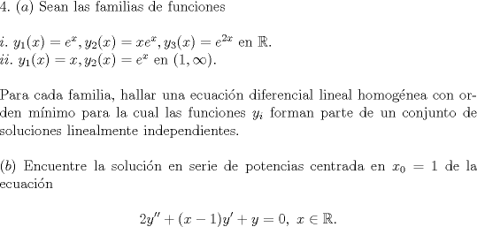 TEX: <br />\noindent $4.$ <br />\noindent $(a)$ Sean las familias de funciones\\<br /><br />\noindent $i.\ y_1(x) = e^x, y_2(x) = xe^x, y_3(x) = e^{2x}$ en $\mathbb{R}$.\\<br />\noindent $ii.\ y_1(x) = x, y_2(x) = e^x$ en $(1, \infty)$.\\<br /><br />\noindent Para cada familia, hallar una ecuacin diferencial lineal homognea con orden mnimo para la cual las funciones $y_i$ forman parte de un conjunto de soluciones linealmente independientes.\\<br /><br />\noindent $(b)$ Encuentre la solucin en serie de potencias centrada en $x_0=1$ de la ecuacin<br /><br />$$2y''+(x-1)y'+y=0,\ x\in\mathbb{R}.$$<br /><br />