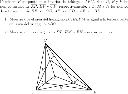 TEX: \noindent Considere $P$ un punto en el interior del tringulo $ABC$. Sean $D$, $E$ y $F$ los puntos medios de $\overline{AP}$, $\overline{BP}$ y $\overline{CP}$, respectivamente, y $L$, $M$ y $N$ los puntos de interseccin de $\overline{BF}$ con $\overline{CE}$, $\overline{AF}$ con $\overline{CD}$ y $\overline{AE}$ con $\overline{BD}$.<br />	\begin{itemize}<br />		\item[$a)$] Muestre que el rea del hexgono $DNELFM$ es igual a la tercera parte del rea del tringulo $ABC$.<br />		\item[$b)$] Muestre que las diagonales $\overline{DL}$, $\overline{EM}$ y $\overline{FN}$ son concurrentes.<br />	\end{itemize}<br />	\begin{center}<br />		\begin{pspicture*}(0,0)(7,6)<br />			\psline(0.5,0.5)(6.5,0.5)<br />			\psline(6.5,0.5)(1.5,5.5)<br />			\psline(1.5,5.5)(0.5,0.5)<br />			\psline(2.5,2)(0.5,0.5)<br />			\psline(2.5,2)(6.5,0.5)<br />			\psline(2.5,2)(1.5,5.5)<br />			\psline(0.5,0.5)(2,3.75)<br />			\psline(1.5,5.5)(1.5,1.25)<br />			\psline(1.5,1.25)(6.5,0.5)<br />			\psline(0.5,0.5)(4.5,1.25)<br />			\psline(4.5,1.25)(1.5,5.5)<br />			\psline(2,3.75)(6.5,0.5)<br />			\uput[dl](0.5,0.5){$A$}<br />			\uput[dr](6.5,0.5){$B$}<br />			\uput[u](1.5,5.5){$C$}<br />			\uput[d](2.5,2){$P$}<br />			\uput[ul](1.55,1.1){$D$}<br />			\uput[ur](4.4,1.2){$E$}<br />			\uput[ur](1.95,3.7){$F$}<br />			\rput(3.7,2.8){$L$}<br />			\rput(1.25,2.7){$M$}<br />			\rput(3.2,.75){$N$}<br />		\end{pspicture*}<br />	\end{center}