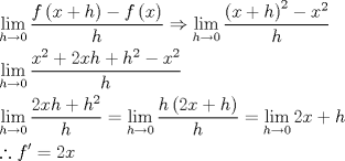 TEX: \[<br />\begin{gathered}<br />  \mathop {\lim }\limits_{h \to 0} \frac{{f\left( {x + h} \right) - f\left( x \right)}}<br />{h} \Rightarrow \mathop {\lim }\limits_{h \to 0} \frac{{\left( {x + h} \right)^2  - x^2 }}<br />{h} \hfill \\<br />  \mathop {\lim }\limits_{h \to 0} \frac{{x^2  + 2xh + h^2  - x^2 }}<br />{h} \hfill \\<br />  \mathop {\lim }\limits_{h \to 0} \frac{{2xh + h^2 }}<br />{h} = \mathop {\lim }\limits_{h \to 0} \frac{{h\left( {2x + h} \right)}}<br />{h} = \mathop {\lim }\limits_{h \to 0} 2x + h \hfill \\<br />  \therefore f' = 2x \hfill \\ <br />\end{gathered} <br />\]<br />