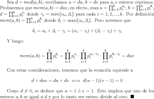 TEX: Sea $d=mcd (a,b)$, escribamos $a=du$, $b=dv$ para $u,v$ enteros coprimos. Probaremos que $mcm(a,b)=duv$, en efecto, sean $a=\prod_{i=1}^k p_i^{\alpha_i}$, $b=\prod_{i=1}^k p_i^{\beta_i}$, $d=\prod_{i=1}^k p_i^{\gamma_i}$ donde $\gamma_i=min \{\alpha_i, \beta_i\}$ para cada $i=1,2,...,k$. Por definicin $mcm(a,b)=\prod_{i=1}^k p_i^{\delta_i}$ donde $\delta_i=\max \{\alpha_i, \beta_i\}$. Pero notemos que $$\delta_i=\alpha_i+\beta_i- \gamma_i=(\alpha_i-\gamma_i)+(\beta_i-\gamma_i)+\gamma_i$$<br /><br />Y luego: $$mcm(a,b)=\prod_{i=1}^k p_i^{\delta_i}=\prod_{i=1}^k p_i^{\gamma_i}\cdot  \prod_{i=1}^k p_i^{\alpha_i-\gamma_i} \cdot \prod_{i=1}^k p_i^{\beta_i-\gamma_i}=duv$$<br /><br />Con estas consideraciones, tenemos que la ecuacin equivale a $$d+duv=du+dv\iff d(u-1)(v-1)=0$$<br /><br />Como $d\not =0$, se deduce que $u=1$  $v=1$. Esto implica que uno de los enteros $a,b$ es igual a $d$ y por lo tanto ese entero divide al otro. $\blacksquare$